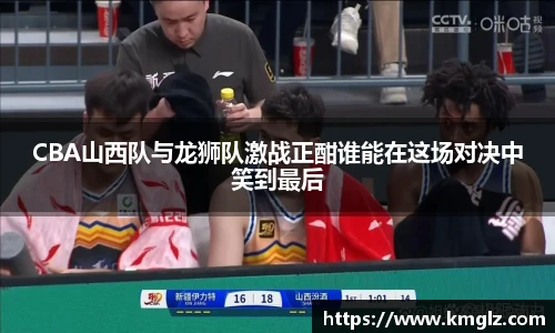 CBA山西队与龙狮队激战正酣谁能在这场对决中笑到最后